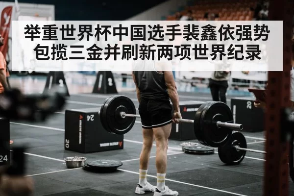 举重世界杯中国选手裴鑫依强势包揽三金并刷新两项世界纪录