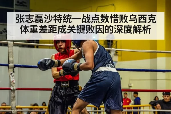 张志磊沙特统一战点数惜败乌西克 体重差距成关键败因的深度解析
